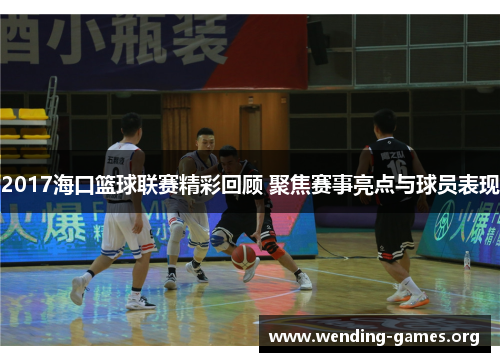 2017海口篮球联赛精彩回顾 聚焦赛事亮点与球员表现