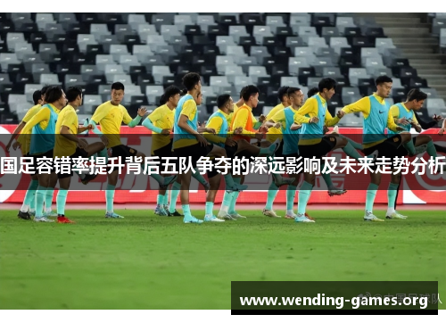 国足容错率提升背后五队争夺的深远影响及未来走势分析