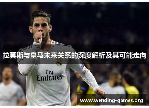 拉莫斯与皇马未来关系的深度解析及其可能走向