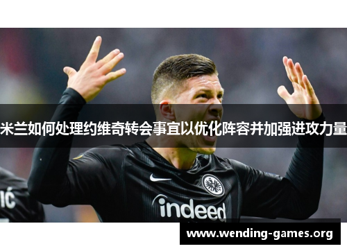 米兰如何处理约维奇转会事宜以优化阵容并加强进攻力量
