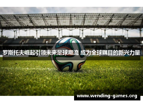 罗斯托夫崛起引领未来足球潮流 成为全球瞩目的新兴力量