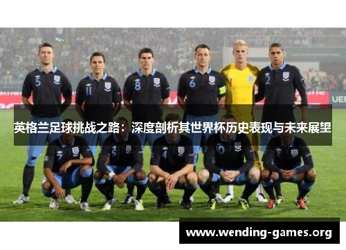 英格兰足球挑战之路:深度剖析其世界杯历史表现与未来展望 英格兰足球挑战之路:深度剖析其世界杯历史表现与未来展望