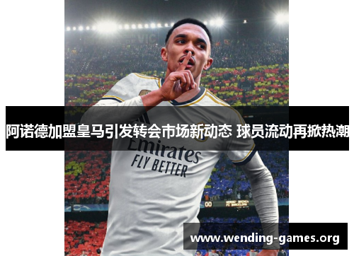 阿诺德加盟皇马引发转会市场新动态 球员流动再掀热潮