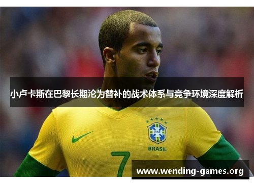 小卢卡斯在巴黎长期沦为替补的战术体系与竞争环境深度解析