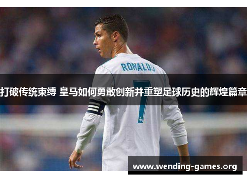 打破传统束缚 皇马如何勇敢创新并重塑足球历史的辉煌篇章